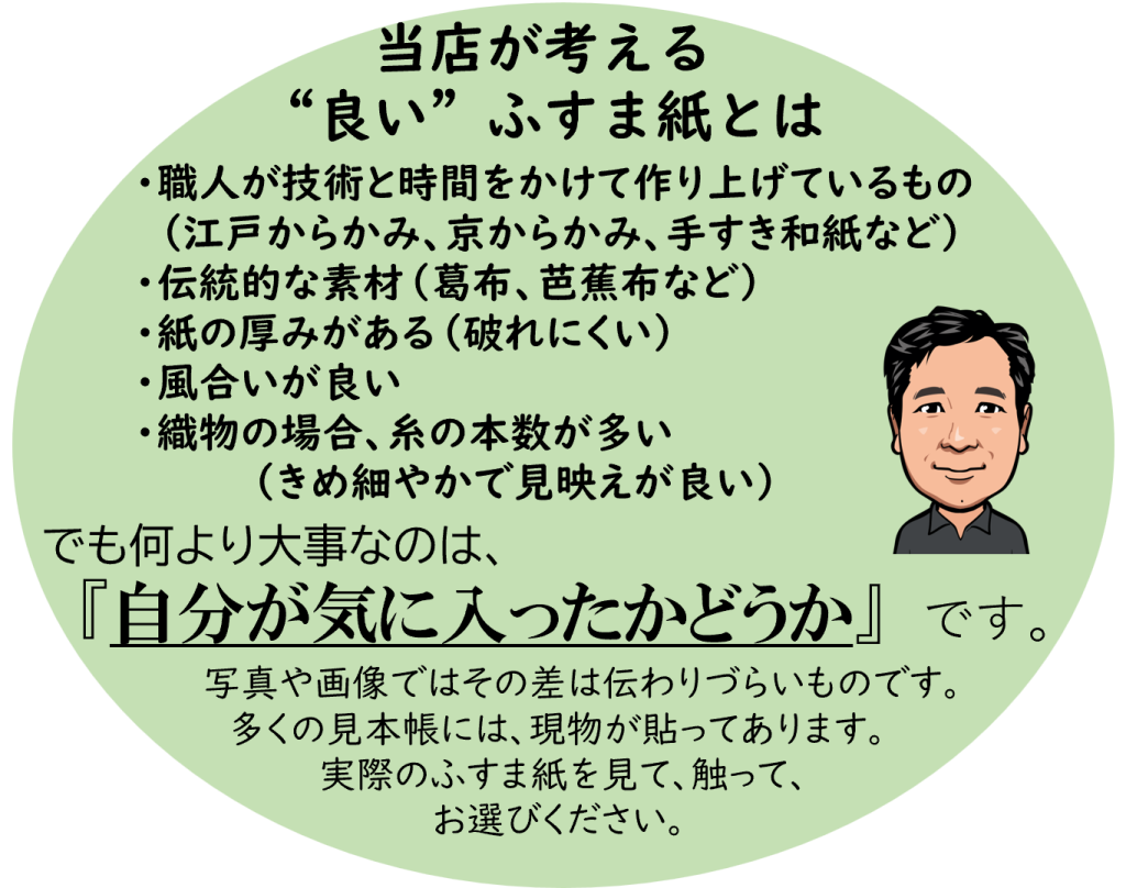 職人が技術と時間をかけて作り上げているもの。伝統的な素材(葛布・芭蕉布など)を使ったもの。紙の厚みがある(破れにくい)、風合いが良い、織物の場合は糸の本数が多く細やかで見映えが良いもの。
ですが、最も大切にしているのは「ご自身が気に入ったかどうか」です。写真や画像では違いが伝わりにくい部分もありますので、ぜひ実際にふすま紙を見て・触ってお選びください。